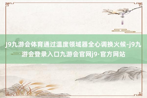 J9九游会体育通过温度领域器全心调换火候-j9九游会登录入口九游会官网j9·官方网站