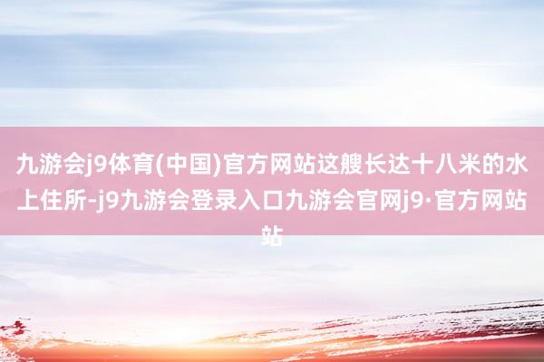 九游会j9体育(中国)官方网站这艘长达十八米的水上住所-j9九游会登录入口九游会官网j9·官方网站
