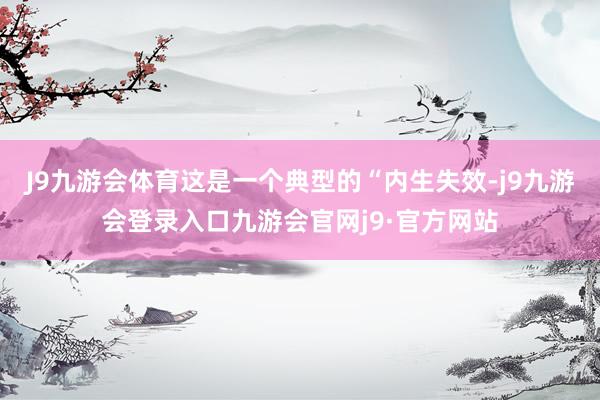 J9九游会体育这是一个典型的“内生失效-j9九游会登录入口九游会官网j9·官方网站
