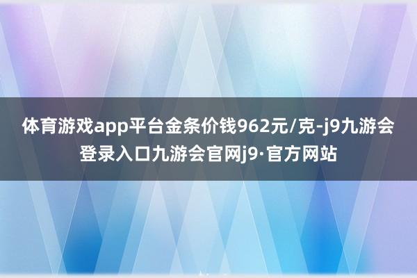 体育游戏app平台金条价钱962元/克-j9九游会登录入口九游会官网j9·官方网站