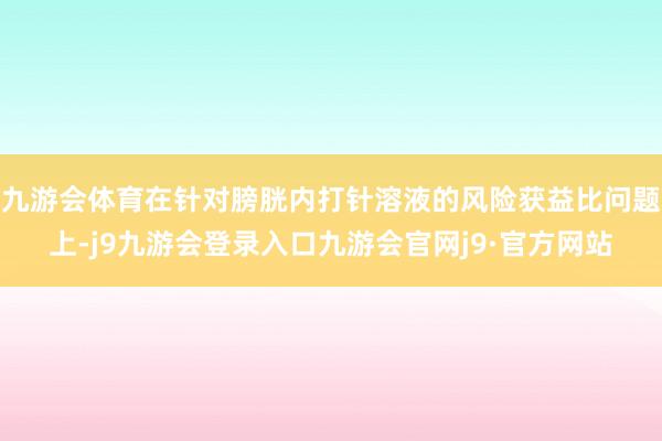 九游会体育在针对膀胱内打针溶液的风险获益比问题上-j9九游会登录入口九游会官网j9·官方网站