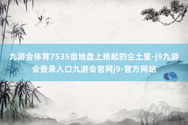 九游会体育7535亩地盘上扬起的尘土里-j9九游会登录入口九游会官网j9·官方网站
