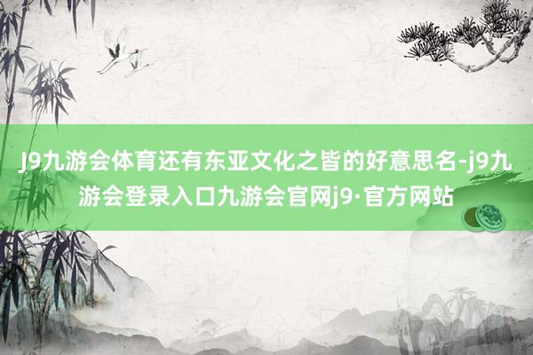 J9九游会体育还有东亚文化之皆的好意思名-j9九游会登录入口九游会官网j9·官方网站