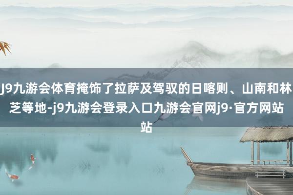 J9九游会体育掩饰了拉萨及驾驭的日喀则、山南和林芝等地-j9九游会登录入口九游会官网j9·官方网站