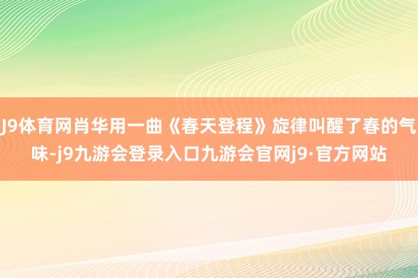 J9体育网肖华用一曲《春天登程》旋律叫醒了春的气味-j9九游会登录入口九游会官网j9·官方网站