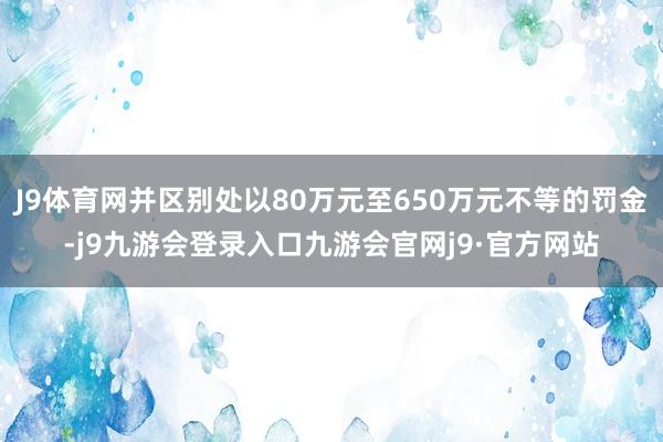 J9体育网并区别处以80万元至650万元不等的罚金-j9九游会登录入口九游会官网j9·官方网站