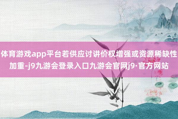 体育游戏app平台若供应讨讲价权增强或资源稀缺性加重-j9九游会登录入口九游会官网j9·官方网站