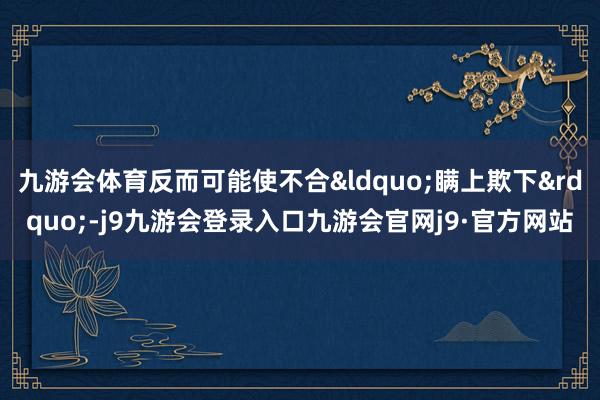 九游会体育反而可能使不合“瞒上欺下”-j9九游会登录入口九游会官网j9·官方网站