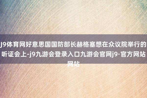 J9体育网好意思国国防部长赫格塞想在众议院举行的听证会上-j9九游会登录入口九游会官网j9·官方网站