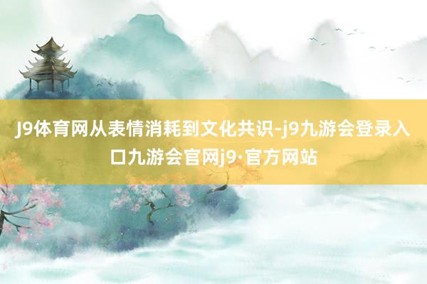 J9体育网从表情消耗到文化共识-j9九游会登录入口九游会官网j9·官方网站