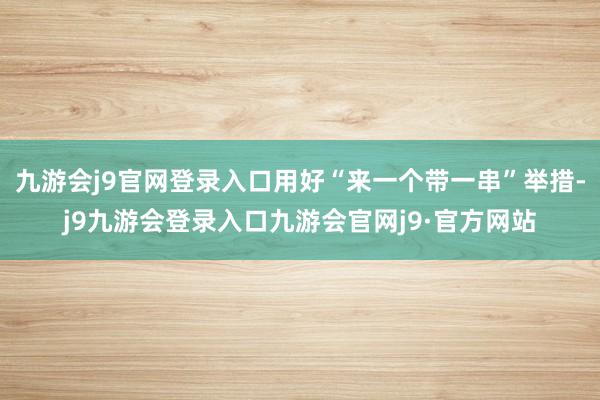 九游会j9官网登录入口用好“来一个带一串”举措-j9九游会登录入口九游会官网j9·官方网站