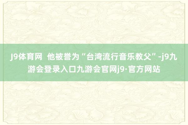 J9体育网  他被誉为“台湾流行音乐教父”-j9九游会登录入口九游会官网j9·官方网站