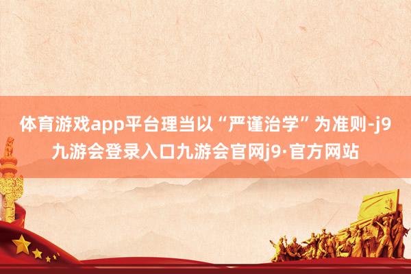体育游戏app平台理当以“严谨治学”为准则-j9九游会登录入口九游会官网j9·官方网站