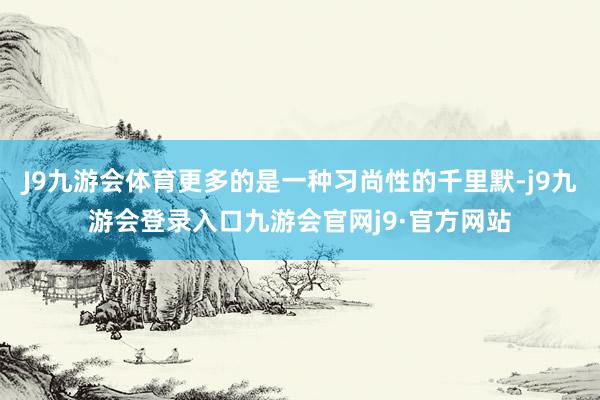 J9九游会体育更多的是一种习尚性的千里默-j9九游会登录入口九游会官网j9·官方网站