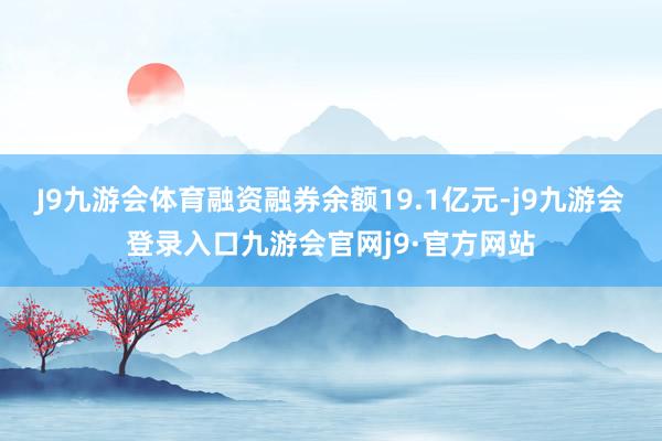J9九游会体育融资融券余额19.1亿元-j9九游会登录入口九游会官网j9·官方网站
