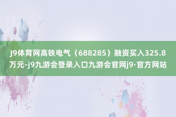 J9体育网高铁电气（688285）融资买入325.8万元-j9九游会登录入口九游会官网j9·官方网站