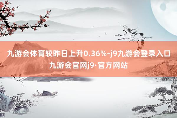 九游会体育较昨日上升0.36%-j9九游会登录入口九游会官网j9·官方网站