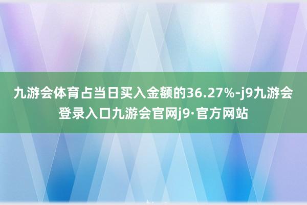 九游会体育占当日买入金额的36.27%-j9九游会登录入口九游会官网j9·官方网站