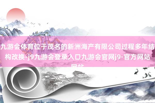 九游会体育位于茂名的新洲海产有限公司过程多年结构改换-j9九游会登录入口九游会官网j9·官方网站