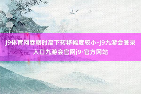 J9体育网吞咽时高下转移幅度较小-j9九游会登录入口九游会官网j9·官方网站