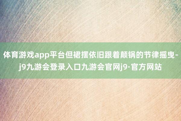 体育游戏app平台但裙摆依旧跟着颠锅的节律摇曳-j9九游会登录入口九游会官网j9·官方网站