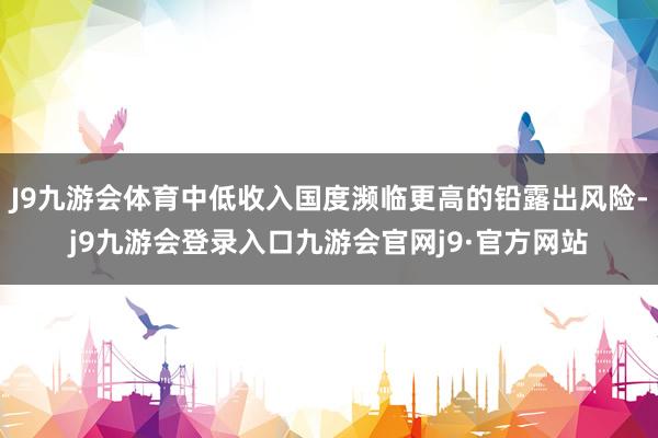 J9九游会体育中低收入国度濒临更高的铅露出风险-j9九游会登录入口九游会官网j9·官方网站