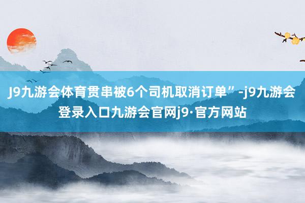 J9九游会体育贯串被6个司机取消订单”-j9九游会登录入口九游会官网j9·官方网站