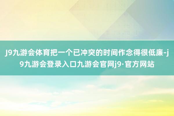 J9九游会体育把一个已冲突的时间作念得很低廉-j9九游会登录入口九游会官网j9·官方网站