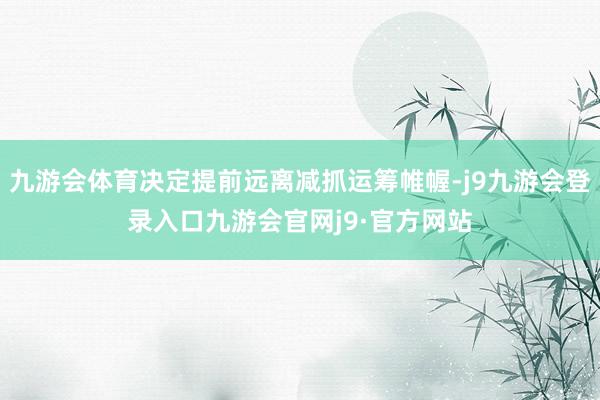 九游会体育决定提前远离减抓运筹帷幄-j9九游会登录入口九游会官网j9·官方网站