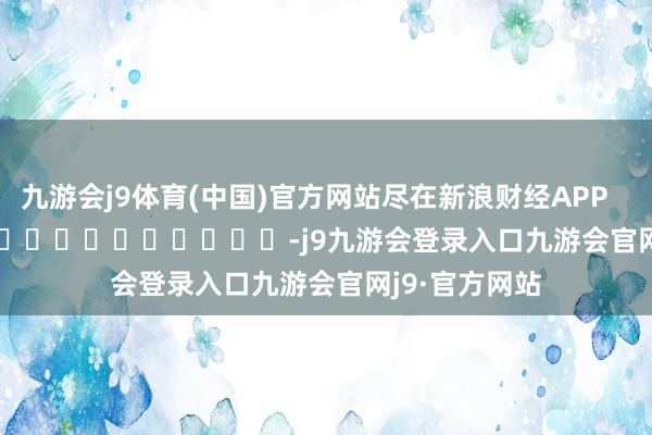 九游会j9体育(中国)官方网站尽在新浪财经APP            													-j9九游会登录入口九游会官网j9·官方网站