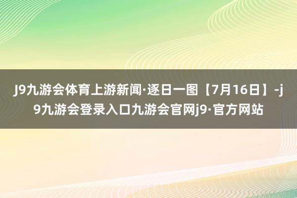 J9九游会体育上游新闻·逐日一图【7月16日】-j9九游会登录入口九游会官网j9·官方网站