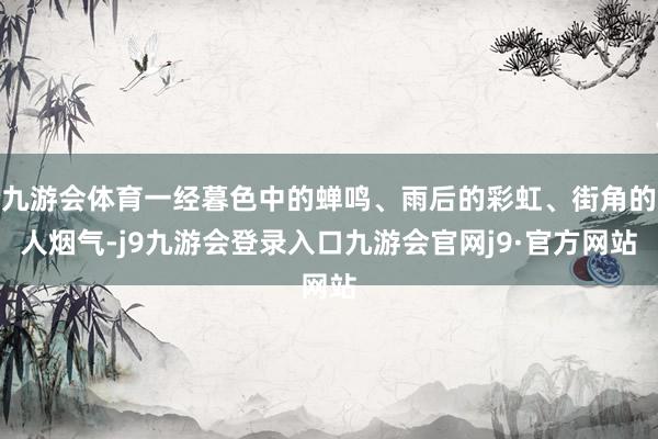 九游会体育一经暮色中的蝉鸣、雨后的彩虹、街角的人烟气-j9九游会登录入口九游会官网j9·官方网站