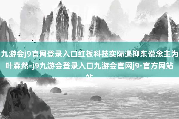 九游会j9官网登录入口红板科技实际遏抑东说念主为叶森然-j9九游会登录入口九游会官网j9·官方网站