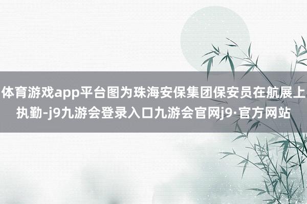 体育游戏app平台图为珠海安保集团保安员在航展上执勤-j9九游会登录入口九游会官网j9·官方网站