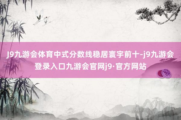 J9九游会体育中式分数线稳居寰宇前十-j9九游会登录入口九游会官网j9·官方网站