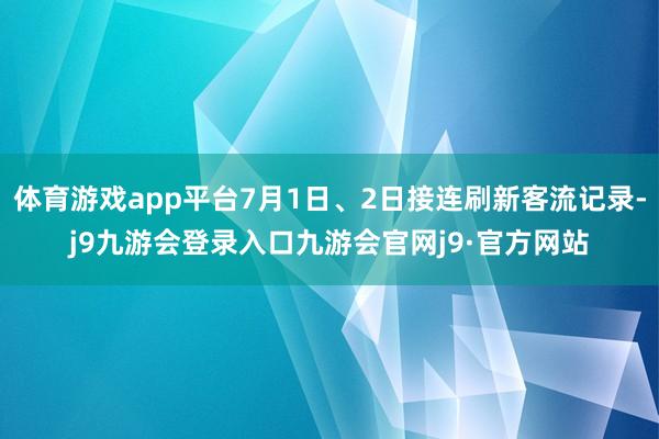 体育游戏app平台7月1日、2日接连刷新客流记录-j9九游会登录入口九游会官网j9·官方网站