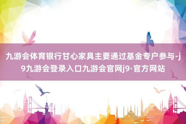 九游会体育银行甘心家具主要通过基金专户参与-j9九游会登录入口九游会官网j9·官方网站