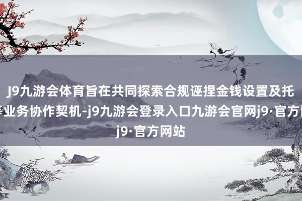 J9九游会体育旨在共同探索合规诬捏金钱设置及托管等业务协作契机-j9九游会登录入口九游会官网j9·官方网站