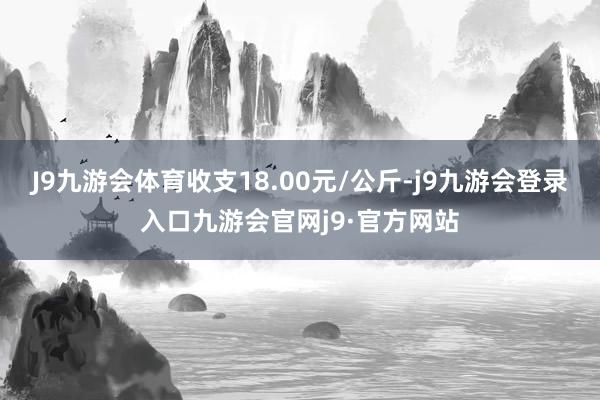 J9九游会体育收支18.00元/公斤-j9九游会登录入口九游会官网j9·官方网站