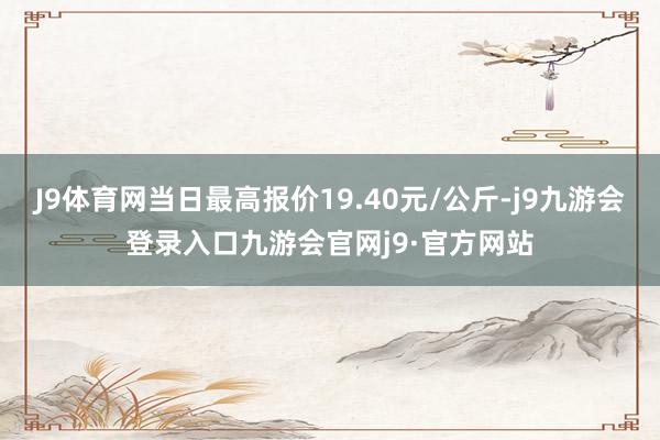 J9体育网当日最高报价19.40元/公斤-j9九游会登录入口九游会官网j9·官方网站
