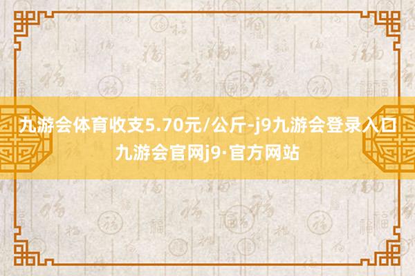 九游会体育收支5.70元/公斤-j9九游会登录入口九游会官网j9·官方网站