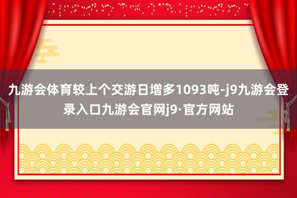 九游会体育较上个交游日增多1093吨-j9九游会登录入口九游会官网j9·官方网站