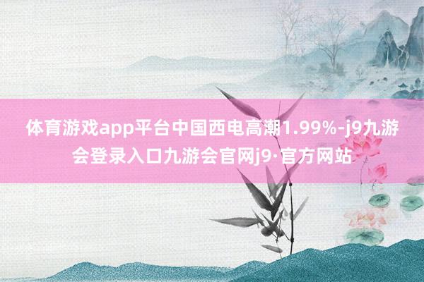 体育游戏app平台中国西电高潮1.99%-j9九游会登录入口九游会官网j9·官方网站