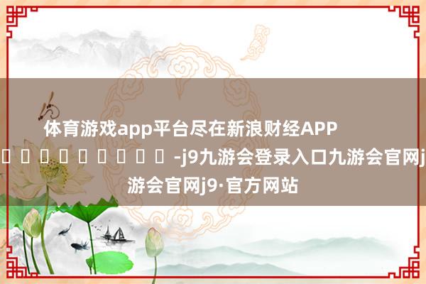 体育游戏app平台尽在新浪财经APP            													-j9九游会登录入口九游会官网j9·官方网站