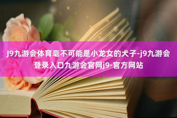 J9九游会体育毫不可能是小龙女的犬子-j9九游会登录入口九游会官网j9·官方网站