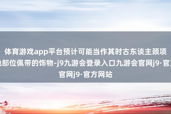 体育游戏app平台预计可能当作其时古东谈主颈项或其他部位佩带的饰物-j9九游会登录入口九游会官网j9·官方网站
