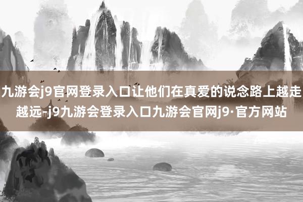 九游会j9官网登录入口让他们在真爱的说念路上越走越远-j9九游会登录入口九游会官网j9·官方网站