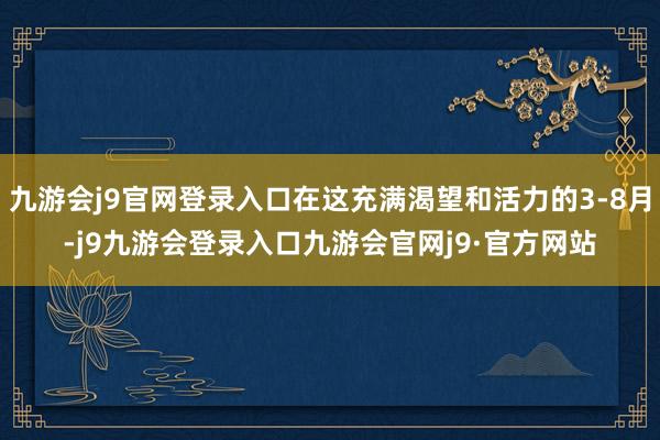 九游会j9官网登录入口在这充满渴望和活力的3-8月-j9九游会登录入口九游会官网j9·官方网站