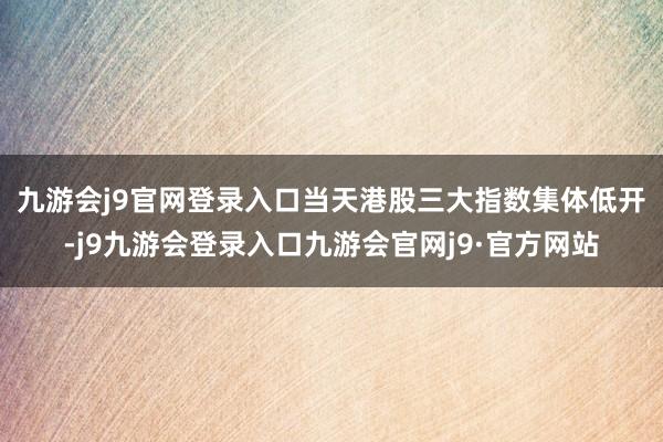九游会j9官网登录入口　　当天港股三大指数集体低开-j9九游会登录入口九游会官网j9·官方网站