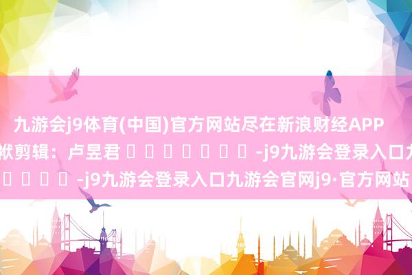 九游会j9体育(中国)官方网站尽在新浪财经APP            						包袱剪辑：卢昱君 							-j9九游会登录入口九游会官网j9·官方网站